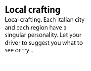 Local crafting
Local crafting. Each italian city and each region have a singular personality. Let your driver to suggest you what to see or try...To know more...