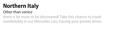 Northern Italy 
Other than venice 
there is lot more to be discovered! Take this chance to travel comfortably in our Mercedes cars, having your private driver.