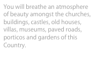 You will breathe an atmosphere of beauty amongst the churches, buildings, castles, old houses, villas, museums, paved roads, porticos and gardens of this Country.